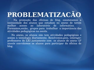 PROBLEMATIZACÃO
       Na  promoção  das  oficinas  de  blog,  constatamos  a 
necessidade  dos  alunos  que  estudam  no  anexo  de  terem 
melhor  acesso  ao  laboratório  de  informática.     
Formamos,então,  grupos para  trabalhar  a importância das 
atividades pedagógicas na escola.
      No  anexo,  os  alunos  não  tem  atividades  pedagógicas  e 
acesso  à  tecnologia  diariamente.  Resolvemos,pois,  interagir: 
professores  do  LEI  juntamente  com    os  alunos  do  anexo  (2º 
anos)e  convidamos  os  alunos  para  participar  da  oficina  de 
blog.
  

 
 
 