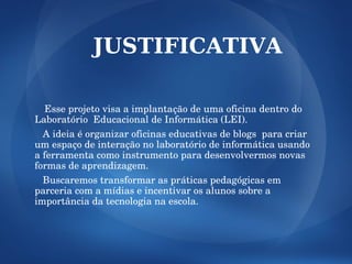 JUSTIFICATIVA

   Esse projeto visa a implantação de uma oficina dentro do 
Laboratório  Educacional de Informática (LEI).
   A ideia é organizar oficinas educativas de blogs  para criar 
um espaço de interação no laboratório de informática usando 
a ferramenta como instrumento para desenvolvermos novas 
formas de aprendizagem.
   Buscaremos transformar as práticas pedagógicas em 
parceria com a mídias e incentivar os alunos sobre a 
importância da tecnologia na escola.
 