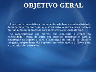 OBJETIVO GERAL

  Uma das características fundamentais do blog é a interatividade, 
definida pela comunicação  que se dá entre o autor e seus leitores, 
muitas vezes num processo para melhorar o conteúdo do blog. 
  As  características  são  marcas  que  sinalizam  a  crença  na 
necessidade    busca  do  outro  em  questões  importantes  para  a 
construção  do  sujeito  e  para  a  atribuição  de  sentido  às  ideias  e 
imagens,independente dos suportes materiais que se utilizem para 
a comunicação  entre eles.
 