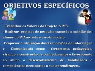OBJETIVOS ESPECÍFICOS

-
 - Trabalhar os Valores do Projeto  VIVE.
­ Realizar  projetos de pesquisa expondo a opinião dos 
alunos do 2º Ano  sobre escola modelo.
­Propiciar a utilização das Tecnologias de Informação 
e    Comunicação  como    ferramenta  pedagógica, 
visando a construção de conhecimentos e favorecendo 
ao  aluno  o  desenvolvimento  de  habilidades  e 
competências necessárias a sua aprendizagem.
 