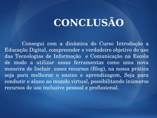 CONCLUSÃO

            Consegui  com  a  dinâmica  do  Curso  Introdução  a 
Educação Digital, compreender o verdadeiro objetivo do uso 
das  Tecnologias  de  Informação    e  Comunicação  na  Escola 
de  modo  a  utilizar  essas  ferramentas  como  uma  nova 
maneira de Incluir  esses recursos (Blog), na nossa prática 
seja  para  melhorar  o  ensino  e  aprendizagem,  Seja  para 
conduzir o aluno ao mundo virtual, possibilitando inúmeros 
recursos de uso inclusive pessoal e profissional.
 