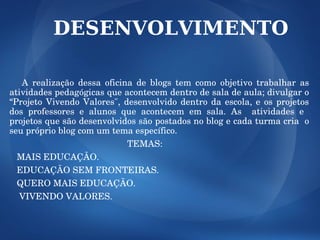 DESENVOLVIMENTO

      A  realização  dessa  oficina  de  blogs  tem  como  objetivo  trabalhar  as 
atividades pedagógicas que acontecem dentro de sala de aula; divulgar o 
“Projeto  Vivendo  Valores",  desenvolvido  dentro  da  escola,  e  os  projetos 
dos  professores  e  alunos  que  acontecem  em  sala.  As    atividades  e   
projetos que são desenvolvidos são postados no blog e cada turma cria  o 
seu próprio blog com um tema específico.
                                                TEMAS:  
   MAIS EDUCAÇÃO.
   EDUCAÇÃO SEM FRONTEIRAS.
   QUERO MAIS EDUCAÇÃO.
    VIVENDO VALORES.
 