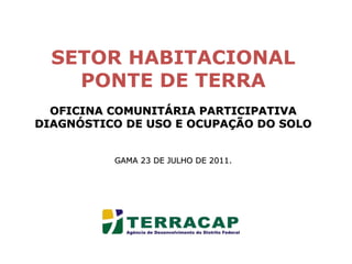 SETOR HABITACIONAL PONTE DE TERRA OFICINA COMUNITÁRIA PARTICIPATIVA DIAGNÓSTICO DE USO E OCUPAÇÃO DO SOLO GAMA 23 DE JULHO DE 2011. 