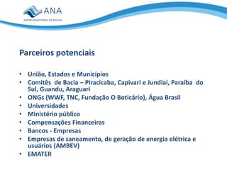 • União, Estados e Municípios
• Comitês de Bacia – Piracicaba, Capivari e Jundiaí, Paraíba do
Sul, Guandu, Araguari
• ONGs (WWF, TNC, Fundação O Boticário), Água Brasil
• Universidades
• Ministério público
• Compensações Financeiras
• Bancos - Empresas
• Empresas de saneamento, de geração de energia elétrica e
usuários (AMBEV)
• EMATER
Parceiros potenciais
 