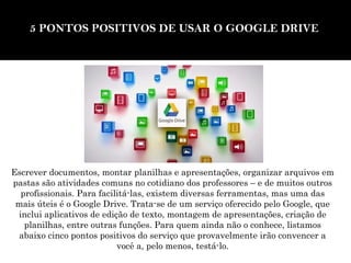 5 PONTOS POSITIVOS DE USAR O GOOGLE DRIVE 
Escrever documentos, montar planilhas e apresentações, organizar arquivos em 
pastas são atividades comuns no cotidiano dos professores – e de muitos outros 
profissionais. Para facilitá-las, existem diversas ferramentas, mas uma das 
mais úteis é o Google Drive. Trata-se de um serviço oferecido pelo Google, que 
inclui aplicativos de edição de texto, montagem de apresentações, criação de 
planilhas, entre outras funções. Para quem ainda não o conhece, listamos 
abaixo cinco pontos positivos do serviço que provavelmente irão convencer a 
você a, pelo menos, testá-lo. 
 
