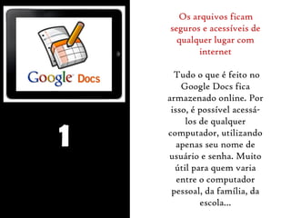 1 
Os arquivos ficam 
seguros e acessíveis de 
qualquer lugar com 
internet 
Tudo o que é feito no 
Google Docs fica 
armazenado online. Por 
isso, é possível acessá-los 
de qualquer 
computador, utilizando 
apenas seu nome de 
usuário e senha. Muito 
útil para quem varia 
entre o computador 
pessoal, da família, da 
escola… 
 