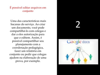 É possível editar arquivos em 
conjunto 
Uma das características mais 
bacanas do serviço. Ao criar 
um documento, você pode 
compartilhá-lo com colegas e 
dar a eles autorização para 
que o editem. Assim, é 
possível compartilhar seu 
planejamento com a 
coordenação pedagógica, 
fazer um relatório em 
conjunto ou pedir que colegas 
ajudem na elaboração de uma 
prova, por exemplo. 
2 
 