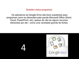4 
Substitui vários programas 
Os aplicativos do Google Drive são bons substitutos para 
programas como os oferecidos pelo pacote Microsoft Office (Word, 
Excel, PowerPoint, etc), apesar de não ter alguns recursos 
oferecidos por ele – como uma variedade grande de fontes. 
 