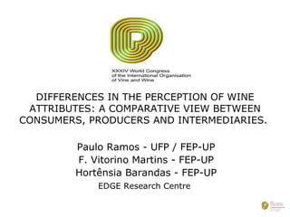 DIFFERENCES IN THE PERCEPTION OF WINE ATTRIBUTES: A COMPARATIVE VIEW BETWEEN CONSUMERS, PRODUCERS AND INTERMEDIARIES.  Paulo Ramos - UFP / FEP-UP F. Vitorino Martins - FEP-UP Hortênsia Barandas - FEP-UP EDGE Research Centre   