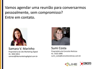 Vamos agendar uma reunião para conversarmos
pessoalmente, sem compromisso?
Entre em contato.
Samara V. Marinho
Proprietária da Like Marketing Digital
41. 3042-0011
samara@likemarketingdigital.com.br
Sumi Costa
Proprietária da Conceito Notícias
41. 3322-2896
sumi_costa@conceitonoticias.com.br
 