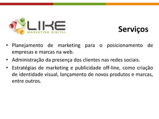 Serviços
• Planejamento de marketing para o posicionamento de
empresas e marcas na web.
• Administração da presença dos clientes nas redes sociais.
• Estratégias de marketing e publicidade off-line, como criação
de identidade visual, lançamento de novos produtos e marcas,
entre outros.
 