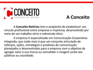A Conceito
A Conceito Notícias tem o propósito de estabelecer um
vínculo profissional entre empresa e imprensa, desenvolvido por
meio de um trabalho sério e sobretudo ético.
A empresa é especializada em Comunicação Corporativa
Integrada, que nada mais é que um conjunto articulado de
esforços, ações, estratégias e produtos de comunicação
planejados e desenvolvidos para a empresa com o objetivo de
agregar valor à sua marca ou consolidar a imagem junto aos
públicos ou sociedade.
 
