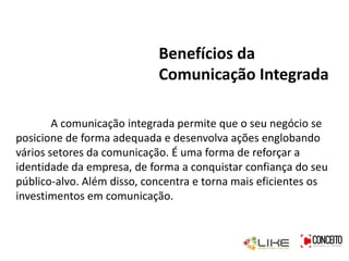 Benefícios da
Comunicação Integrada
A comunicação integrada permite que o seu negócio se
posicione de forma adequada e desenvolva ações englobando
vários setores da comunicação. É uma forma de reforçar a
identidade da empresa, de forma a conquistar confiança do seu
público-alvo. Além disso, concentra e torna mais eficientes os
investimentos em comunicação.
 