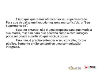 É isso que queremos oferecer ao seu supermercado.
Para que visualize melhor, criamos uma marca fictícia, a “Seu
Supermercado”.
Essa, no entanto, não é uma proposta para que mude a
sua marca, mas sim para que perceba como a comunicação
pode ser criada a partir do que você já possui.
Para isso, é preciso entender o seu conceito, foco e
público. Somente então constrói-se uma comunicação
integrada.
 