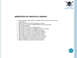 BENEFÍCIOS DA GINASTICA LABORAL:
 Promover saúde, diminuindo a exaustão física, mental e emocional dos
funcionários.
 Melhor Qualidade de Vida individual e coletiva
 Prevenção e Combate as LER/ DORT(Doenças do trabalho)
 Menor Absenteísmo
 Diminuição do número de afastamentos
 Diminuição de gastos com substituição de funcionários
 Diminuição de gastos com assistência médica
 Diminuição da procura pelo Ambulatório Médico
 Diminuição do número de acidentes de trabalho
 Diminuição do estresse e das queixas de DOR
 Maior disposição e produtividade dos funcionários
 Maior proteção legal (processos contra empresa)
 Maior satisfação e motivação dos funcionários
 Melhor consciência corporal e melhor postura
 