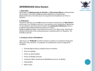 DIFERENCIAIS Ativa Konect:
1. Supervisão:
Supervisão de Fisioterapeutas do Trabalho ou Educadores Físicos coordenadores
da empresa. Todos são profissionais especializados na Implantação,
Desenvolvimento e Coordenação de programas de Qualidade de Vida no
Trabalho.
2. Professores:
Programa aplicado por profissionais que recebem treinamento da Ativa Konect
para atuar com Ginástica Laboral, o que garante maior Qualidade e Segurança
na abordagem dos exercícios e também nas orientaçõesindividuais quanto a
possíveis queixas físicas relatadas pelosfuncionários.
Nossos profissionais estão capacitadospara atuar com Ergonomia, Orientação
Postural, Motivação entre outras áreas que complementam um Programa de
Ginástica Laboral.
3. Avaliação Inicial e Flexibilidade:
Visa traçar um "Perfil justo" dos Funcionários e avaliar as condições e limitações
físicas de cada indivíduo. A avaliação via questionário aborda as seguintes
questões:
 Queixas álgicas (Dor) e regiões mais acometidas
 Grau de estresse
 Índice de sedentarismo
 Índice de Massa Corporal
 Avaliação Física Individual de Flexibilidade (banco de Well’s)
 Absenteísmo
 Entre outros
 