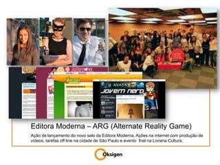MARKETING DIGITALEditora Moderna – ARG (Alternate Reality Game)Ação de lançamento do novo selo da Editora Moderna. Ações na internet com produção de vídeos, tarefas off line na cidade de São Paulo e evento  fnal na Livraria Cultura;