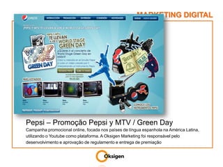 MARKETING DIGITALPepsi – Promoção Pepsi y MTV / Green DayCampanha promocional online, focada nos países de língua espanhola na América Latina, utilizando o Youtube como plataforma. A Oksigen Marketing foi responsável pelo desenvolvimento e aprovação de regulamento e entrega de premiação  