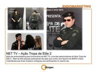 ENDOMARKETINGNET TV – Ação Tropa de Elite 2Ação de endomarketing para funcionários da NET TV, uma das patrocinadoras do filme Tropa de Elite 2.  Mais de 400 pessoas participaram da ação que contou com figurino do BOPE e fotos instantâneas que foram tiradas e entregues aos participantes no mesmo dia.