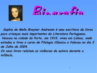Sophia de Mello Breyner Andresen é uma escritora de livros para crianças mais importantes da Literatura Portuguesa.  Nasceu na cidade do Porto, em 1919, viveu em Lisboa, onde estudou e tirou o curso de Filologia Clássica e faleceu no dia 2 de Julho de 2004. Os seus livros relatam as vivências da autora durante a infância. Biografia 