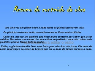 Resumo do conteúdo da obra Era uma vez um jardim onde à noite todas as plantas ganhavam vida.  Os gladíolos estavam muito na moda e eram as flores mais colhidas.  Certo dia, nasceu um gladíolo que ficou muito contente por saber que ia ser colhido. Mas ele ouviu a dona da casa a dizer ao jardineiro para não colher mais gladíolos porque faziam falta ao jardim. Então, o gladíolo decidiu fazer uma festa para não ficar tão triste. Ele tinha de pedir autorização ao rapaz de bronze que era o dono do jardim durante a noite. 