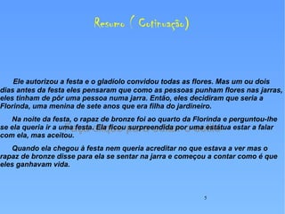 Resumo ( Cotinuação ) Ele autorizou a festa e o gladíolo convidou todas as flores. Mas um ou dois dias antes da festa eles pensaram que como as pessoas punham flores nas jarras, eles tinham de pôr uma pessoa numa jarra. Então, eles decidiram que seria a Florinda, uma menina de sete anos que era filha do jardineiro. Na noite da festa, o rapaz de bronze foi ao quarto da Florinda e perguntou-lhe se ela queria ir a uma festa. Ela ficou surpreendida por uma estátua estar a falar com ela, mas aceitou.  Quando ela chegou à festa nem queria acreditar no que estava a ver mas o rapaz de bronze disse para ela se sentar na jarra e começou a contar como é que eles ganhavam vida.  