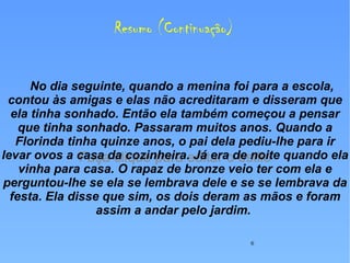 Resumo (Continuação) No dia seguinte, quando a menina foi para a escola, contou às amigas e elas não acreditaram e disseram que ela tinha sonhado. Então ela também começou a pensar que tinha sonhado. Passaram muitos anos. Quando a Florinda tinha quinze anos, o pai dela pediu-lhe para ir levar ovos a casa da cozinheira. Já era de noite quando ela vinha para casa. O rapaz de bronze veio ter com ela e perguntou-lhe se ela se lembrava dele e se se lembrava da festa. Ela disse que sim, os dois deram as mãos e foram assim a andar pelo jardim.   