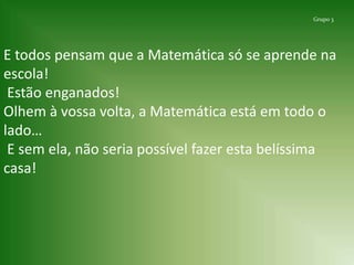 Grupo 3 E todos pensam que a Matemática só se aprende na escola!Estão enganados!Olhem à vossa volta, a Matemática está em todo o lado… E sem ela,não seria possível fazer esta belíssima casa!