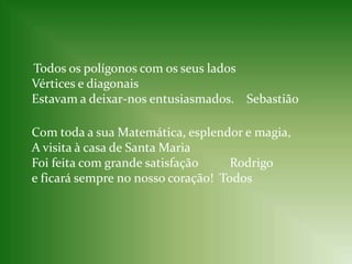     Todos os polígonos com os seus ladosVértices e diagonaisEstavam a deixar-nos entusiasmados.    SebastiãoCom toda a sua Matemática, esplendor e magia,A visita à casa de Santa MariaFoi feita com grande satisfação          Rodrigoe ficará sempre no nosso coração!  Todos