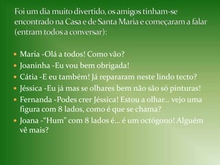 Maria -Olá a todos! Como vão?Joaninha -Eu vou bem obrigada!Cátia -E eu também! Já repararam neste lindo tecto?Jéssica -Eu já mas se olhares bem não são só pinturas!Fernanda -Podes crer Jéssica! Estou a olhar… vejo uma figura com 8 lados, como é que se chama?Joana -“Hum” com 8 lados é… é um octógono! Alguém vê mais?Foi um dia muito divertido, os amigos tinham-se encontrado na Casa e de Santa Maria e começaram a falar (entram todos a conversar):