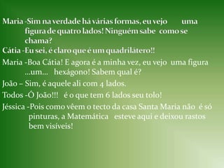 Maria -Sim na verdade há várias formas, eu vejo  	uma                       	figura de quatro lados! Ninguém sabe 	como se 	chama?Cátia -Eu sei, é claro que é um quadrilátero!!Maria -Boa Cátia! E agora é a minha vez, eu vejo uma figura 	…um…   hexágono! Sabem qual é?João – Sim, é aquele ali com 4 lados.Todos -Ó João!!!   é o que tem 6 lados seu tolo!Jéssica -Pois como vêem o tecto da casa Santa Maria não  é só   	  pinturas, a Matemática  	esteve aqui e deixou rastos 	  bem visíveis! 
