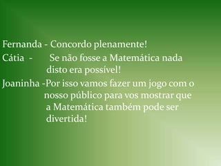 Fernanda - Concordo plenamente!Cátia-       Se não fosse a Matemática nada          		disto era possível! Joaninha -Por isso vamos fazer um jogo com o 	        nosso público para vos mostrar que  	         a Matemática também pode ser  	         divertida! 