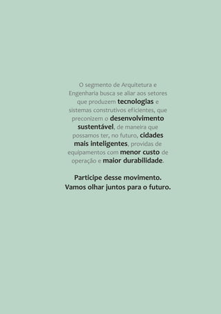 Participe desse movimento.
Vamos olhar juntos para o futuro.
O segmento de Arquitetura e
Engenharia busca se aliar aos setores
que produzem tecnologias e
sistemas construtivos eficientes, que
preconizem o desenvolvimento
sustentável, de maneira que
possamos ter, no futuro, cidades
mais inteligentes, providas de
equipamentos com menor custo de
operação e maior durabilidade.
 