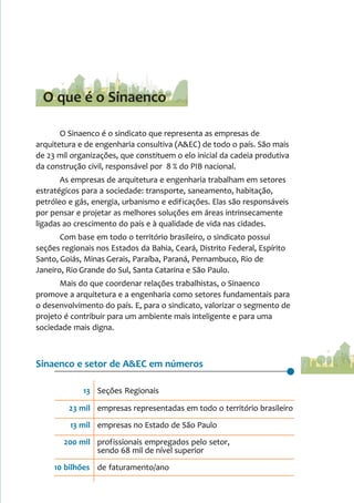O Sinaenco é o sindicato que representa as empresas de
arquitetura e de engenharia consultiva (A&EC) de todo o país. São mais
de 23 mil organizações, que constituem o elo inicial da cadeia produtiva
da construção civil, responsável por 8 % do PIB nacional.
As empresas de arquitetura e engenharia trabalham em setores
estratégicos para a sociedade: transporte, saneamento, habitação,
petróleo e gás, energia, urbanismo e edificações. Elas são responsáveis
por pensar e projetar as melhores soluções em áreas intrinsecamente
ligadas ao crescimento do país e à qualidade de vida nas cidades.
Com base em todo o território brasileiro, o sindicato possui
seções regionais nos Estados da Bahia, Ceará, Distrito Federal, Espírito
Santo, Goiás, Minas Gerais, Paraíba, Paraná, Pernambuco, Rio de
Janeiro, Rio Grande do Sul, Santa Catarina e São Paulo.
Mais do que coordenar relações trabalhistas, o Sinaenco
promove a arquitetura e a engenharia como setores fundamentais para
o desenvolvimento do país. E, para o sindicato, valorizar o segmento de
projeto é contribuir para um ambiente mais inteligente e para uma
sociedade mais digna.
Sinaenco e setor de A&EC em números
13 Seções Regionais
23 mil empresas representadas em todo o território brasileiro
13 mil empresas no Estado de São Paulo
200 mil profissionais empregados pelo setor,
sendo 68 mil de nível superior
10 bilhões de faturamento/ano
O que é o Sinaenco
 