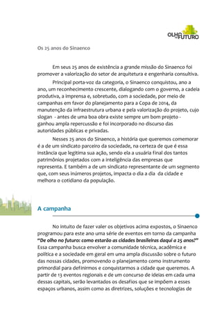 Os 25 anos do Sinaenco
Em seus 25 anos de existência a grande missão do Sinaenco foi
promover a valorização do setor de arquitetura e engenharia consultiva.
Principal porta-voz da categoria, o Sinaenco conquistou, ano a
ano, um reconhecimento crescente, dialogando com o governo, a cadeia
produtiva, a imprensa e, sobretudo, com a sociedade, por meio de
campanhas em favor do planejamento para a Copa de 2014, da
manutenção da infraestrutura urbana e pela valorização do projeto, cujo
slogan - antes de uma boa obra existe sempre um bom projeto -
ganhou ampla repercussão e foi incorporado no discurso das
autoridades públicas e privadas.
Nesses 25 anos do Sinaenco, a história que queremos comemorar
é a de um sindicato parceiro da sociedade, na certeza de que é essa
instância que legitima sua ação, sendo ela a usuária final dos tantos
patrimônios projetados com a inteligência das empresas que
representa. E também a de um sindicato representante de um segmento
que, com seus inúmeros projetos, impacta o dia a dia da cidade e
melhora o cotidiano da população.
A campanha
No intuito de fazer valer os objetivos acima expostos, o Sinaenco
programou para este ano uma série de eventos em torno da campanha
“De olho no futuro: como estarão as cidades brasileiras daqui a 25 anos?”
Essa campanha busca envolver a comunidade técnica, acadêmica e
política e a sociedade em geral em uma ampla discussão sobre o futuro
das nossas cidades, promovendo o planejamento como instrumento
primordial para definirmos e conquistarmos a cidade que queremos. A
partir de 13 eventos regionais e de um concurso de ideias em cada uma
dessas capitais, serão levantados os desafios que se impõem a esses
espaços urbanos, assim como as diretrizes, soluções e tecnologias de
 