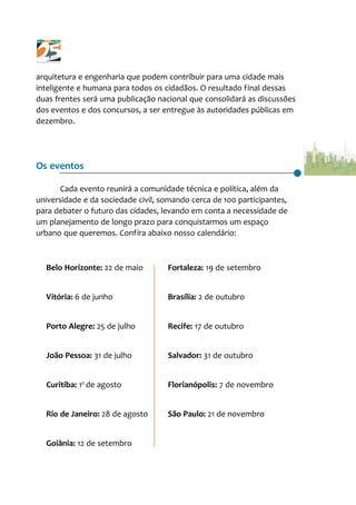 arquitetura e engenharia que podem contribuir para uma cidade mais
inteligente e humana para todos os cidadãos. O resultado final dessas
duas frentes será uma publicação nacional que consolidará as discussões
dos eventos e dos concursos, a ser entregue às autoridades públicas em
dezembro.
Os eventos
Cada evento reunirá a comunidade técnica e política, além da
universidade e da sociedade civil, somando cerca de 100 participantes,
para debater o futuro das cidades, levando em conta a necessidade de
um planejamento de longo prazo para conquistarmos um espaço
urbano que queremos. Confira abaixo nosso calendário:
Belo Horizonte: 22 de maio
Vitória: 6 de junho
Porto Alegre: 25 de julho
João Pessoa: 31 de julho
Curitiba: 10
de agosto
Rio de Janeiro: 28 de agosto
Goiânia: 12 de setembro
Fortaleza: 19 de setembro
Brasília: 2 de outubro
Recife: 17 de outubro
Salvador: 31 de outubro
Florianópolis: 7 de novembro
São Paulo: 21 de novembro
 