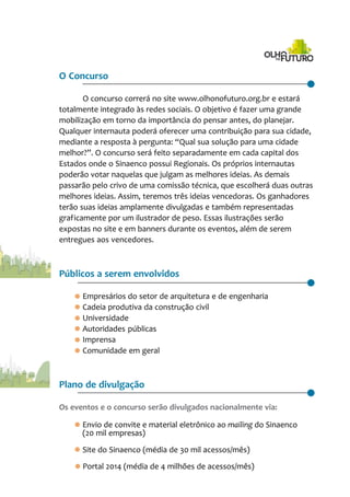 O Concurso
O concurso correrá no site www.olhonofuturo.org.br e estará
totalmente integrado às redes sociais. O objetivo é fazer uma grande
mobilização em torno da importância do pensar antes, do planejar.
Qualquer internauta poderá oferecer uma contribuição para sua cidade,
mediante a resposta à pergunta: “Qual sua solução para uma cidade
melhor?”. O concurso será feito separadamente em cada capital dos
Estados onde o Sinaenco possui Regionais. Os próprios internautas
poderão votar naquelas que julgam as melhores ideias. As demais
passarão pelo crivo de uma comissão técnica, que escolherá duas outras
melhores ideias. Assim, teremos três ideias vencedoras. Os ganhadores
terão suas ideias amplamente divulgadas e também representadas
graficamente por um ilustrador de peso. Essas ilustrações serão
expostas no site e em banners durante os eventos, além de serem
entregues aos vencedores.
Públicos a serem envolvidos
· Empresários do setor de arquitetura e de engenharia
· Cadeia produtiva da construção civil
· Universidade
· Autoridades públicas
· Imprensa
· Comunidade em geral
Plano de divulgação
Os eventos e o concurso serão divulgados nacionalmente via:
· Envio de convite e material eletrônico ao mailing do Sinaenco
(20 mil empresas)
· Site do Sinaenco (média de 30 mil acessos/mês)
· Portal 2014 (média de 4 milhões de acessos/mês)
 