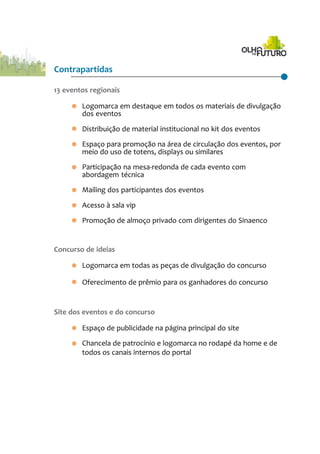 Contrapartidas
13 eventos regionais
· Logomarca em destaque em todos os materiais de divulgação
dos eventos
· Distribuição de material institucional no kit dos eventos
· Espaço para promoção na área de circulação dos eventos, por
meio do uso de totens, displays ou similares
· Participação na mesa-redonda de cada evento com
abordagem técnica
· Mailing dos participantes dos eventos
· Acesso à sala vip
· Promoção de almoço privado com dirigentes do Sinaenco
Concurso de ideias
· Logomarca em todas as peças de divulgação do concurso
· Oferecimento de prêmio para os ganhadores do concurso
Site dos eventos e do concurso
· Espaço de publicidade na página principal do site
· Chancela de patrocínio e logomarca no rodapé da home e de
todos os canais internos do portal
 