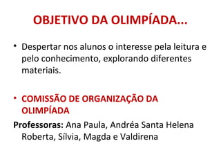 OBJETIVO DA OLIMPÍADA...
• Despertar nos alunos o interesse pela leitura e
pelo conhecimento, explorando diferentes
materiais.
• COMISSÃO DE ORGANIZAÇÃO DA
OLIMPÍADA
Professoras: Ana Paula, Andréa Santa Helena
Roberta, Sílvia, Magda e Valdirena
 