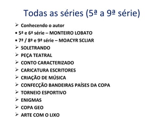 Todas as séries (5ª a 9ª série)
 Conhecendo o autor
• 5ª e 6ª série – MONTEIRO LOBATO
• 7ª / 8ª e 9ª série – MOACYR SCLIAR
 SOLETRANDO
 PEÇA TEATRAL
 CONTO CARACTERIZADO
 CARICATURA ESCRITORES
 CRIAÇÃO DE MÚSICA
 CONFECÇÃO BANDEIRAS PAÍSES DA COPA
 TORNEIO ESPORTIVO
 ENIGMAS
 COPA GEO
 ARTE COM O LIXO
 