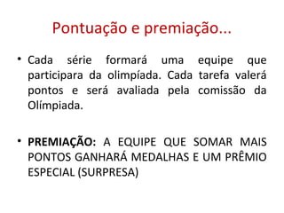 Pontuação e premiação...
• Cada série formará uma equipe que
participara da olimpíada. Cada tarefa valerá
pontos e será avaliada pela comissão da
Olímpiada.
• PREMIAÇÃO: A EQUIPE QUE SOMAR MAIS
PONTOS GANHARÁ MEDALHAS E UM PRÊMIO
ESPECIAL (SURPRESA)
 