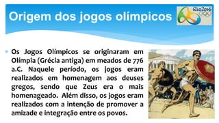  Os Jogos Olímpicos se originaram em
Olímpia (Grécia antiga) em meados de 776
a.C. Naquele período, os jogos eram
realizados em homenagem aos deuses
gregos, sendo que Zeus era o mais
homenageado. Além disso, os jogos eram
realizados com a intenção de promover a
amizade e integração entre os povos.
Origem dos jogos olímpicos
 