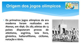  Os primeiros jogos olímpicos da era
moderna foram realizados em
Atenas, em 1896. Os 285 atletas de 13
países disputaram provas de
atletismo, esgrima, luta livre,
ginástica, halterofilismo, ciclismo,
natação e tênis.
Origem dos jogos olímpicos
 
