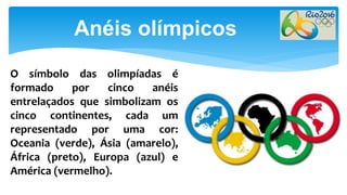 Anéis olímpicos
O símbolo das olimpíadas é
formado por cinco anéis
entrelaçados que simbolizam os
cinco continentes, cada um
representado por uma cor:
Oceania (verde), Ásia (amarelo),
África (preto), Europa (azul) e
América (vermelho).
 