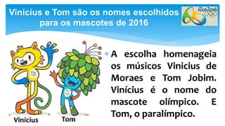  A escolha homenageia
os músicos Vinicius de
Moraes e Tom Jobim.
Vinícius é o nome do
mascote olímpico. E
Tom, o paralímpico.
Vinícius e Tom são os nomes escolhidos
para os mascotes de 2016
TomVinícius
 