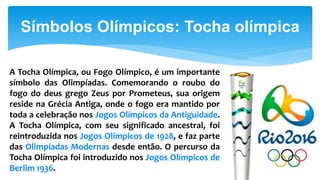 Símbolos Olímpicos: Tocha olímpica
A Tocha Olímpica, ou Fogo Olímpico, é um importante
símbolo das Olimpíadas. Comemorando o roubo do
fogo do deus grego Zeus por Prometeus, sua origem
reside na Grécia Antiga, onde o fogo era mantido por
toda a celebração nos Jogos Olímpicos da Antiguidade.
A Tocha Olímpica, com seu significado ancestral, foi
reintroduzida nos Jogos Olímpicos de 1928, e faz parte
das Olimpíadas Modernas desde então. O percurso da
Tocha Olímpica foi introduzido nos Jogos Olímpicos de
Berlim 1936.
 