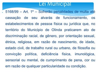 Lei Municipal 
● 5168/99 – Art. 1º – Sofrerão penalidades de multa até 
cassação de seu alvarás de funcionamento, os 
estabelecimentos de pessoa física ou jurídica que, no 
território do Município de Olinda praticarem ato de 
discriminação racial, de gênero, por orientação sexual, 
étnica, religiosa, em razão de nascimento, de idade, 
estado civil, de trabalho rural ou urbano, de filosofia ou 
convicção política, deficiência física, imunológica, 
sensorial ou mental, de cumprimento de pena, cor ou 
em razão de qualquer particularidade ou condição. 
 