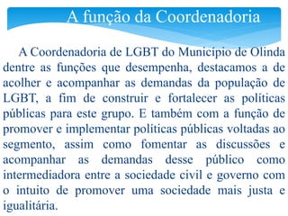 A função da Coordenadoria 
A Coordenadoria de LGBT do Município de Olinda 
dentre as funções que desempenha, destacamos a de 
acolher e acompanhar as demandas da população de 
LGBT, a fim de construir e fortalecer as políticas 
públicas para este grupo. E também com a função de 
promover e implementar políticas públicas voltadas ao 
segmento, assim como fomentar as discussões e 
acompanhar as demandas desse público como 
intermediadora entre a sociedade civil e governo com 
o intuito de promover uma sociedade mais justa e 
igualitária. 
 