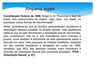 Amparos legais 
Constituição Federal de 1988. Artigo 3, IV “Promover o bem de 
todos, sem preconceitos de origem, raça, sexo, cor, idade, ou 
quaisquer outras formas de discriminação”. 
Antes, acreditava-se que as famílias apresentavam resistência à 
abordagem dessas questões no âmbito escolar, mas atualmente 
sabe-se que os pais reivindicam a orientação sexual nas escolas, 
pois reconhecem não só a sua importância para crianças e 
jovens, como também a dificuldade de falar abertamente sobre o 
assunto em casa. Uma pesquisa do Instituto Datafolha, realizada 
em dez capitais brasileiras e divulgada em junho de 1993, 
constatou que 86% das pessoas ouvidas eram favoráveis à 
inclusão de Orientação Sexual nos currículos escolares. (PCN – 
Orientação Sexual, p. 07). 
 