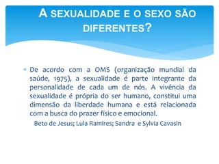 A SEXUALIDADE E O SEXO SÃO 
DIFERENTES? 
 De acordo com a OMS (organização mundial da 
saúde, 1975), a sexualidade é parte integrante da 
personalidade de cada um de nós. A vivência da 
sexualidade é própria do ser humano, constitui uma 
dimensão da liberdade humana e está relacionada 
com a busca do prazer físico e emocional. 
Beto de Jesus; Lula Ramires; Sandra e Sylvia Cavasin 
 